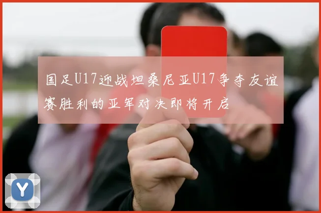 国足U17迎战坦桑尼亚U17争夺友谊赛胜利的亚军对决即将开启