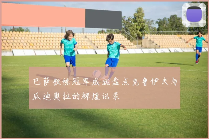 巴萨教练冠军成就盘点克鲁伊夫与瓜迪奥拉的辉煌记录