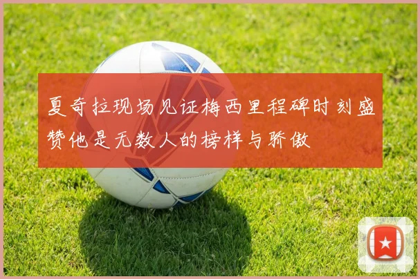 夏奇拉现场见证梅西里程碑时刻盛赞他是无数人的榜样与骄傲