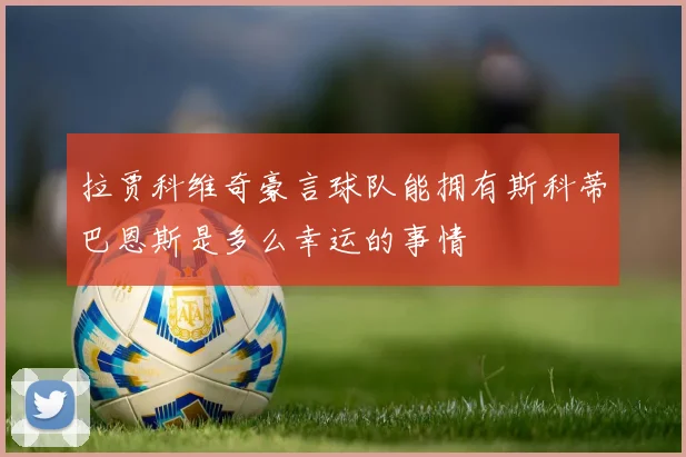 拉贾科维奇豪言球队能拥有斯科蒂巴恩斯是多么幸运的事情