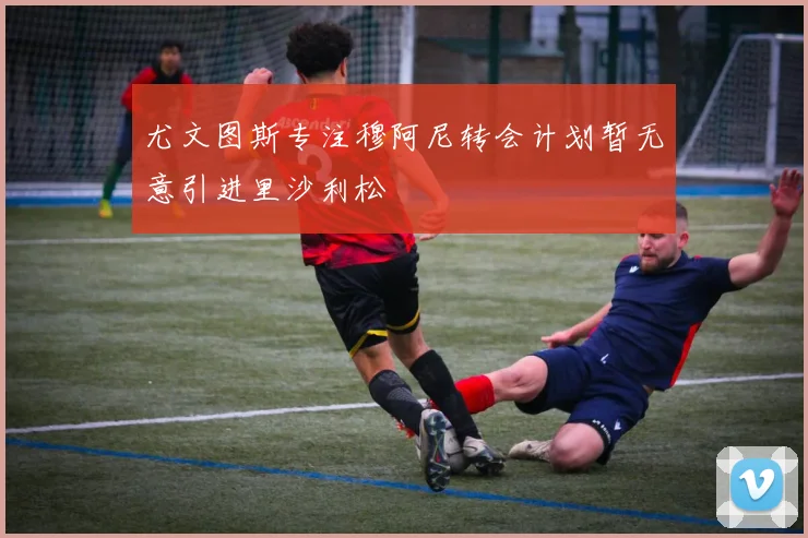 尤文图斯专注穆阿尼转会计划暂无意引进里沙利松
