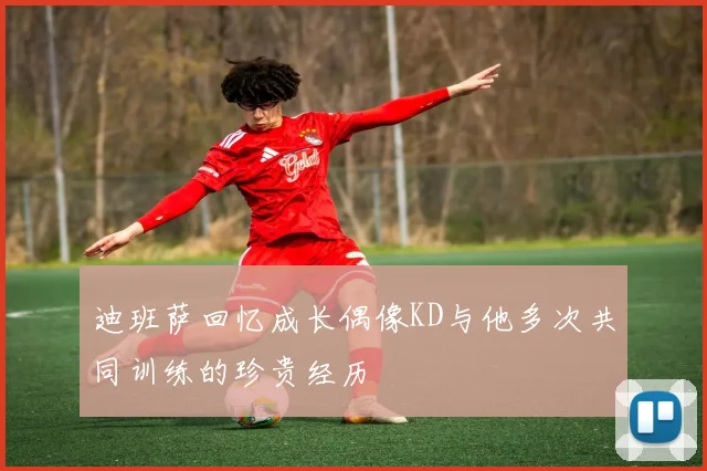 迪班萨回忆成长偶像KD与他多次共同训练的珍贵经历