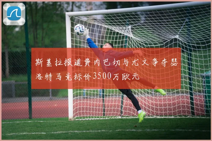 斯基拉报道费内巴切与尤文争夺瑟洛特马竞标价3500万欧元
