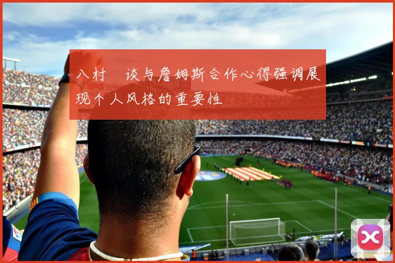 八村塁谈与詹姆斯合作心得强调展现个人风格的重要性