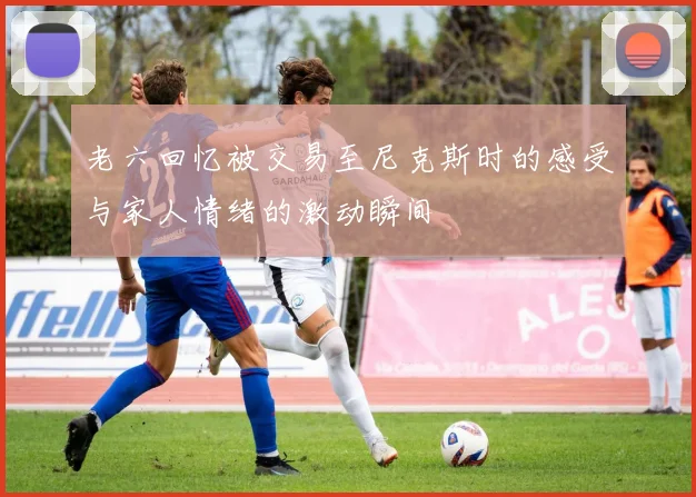 老六回忆被交易至尼克斯时的感受与家人情绪的激动瞬间