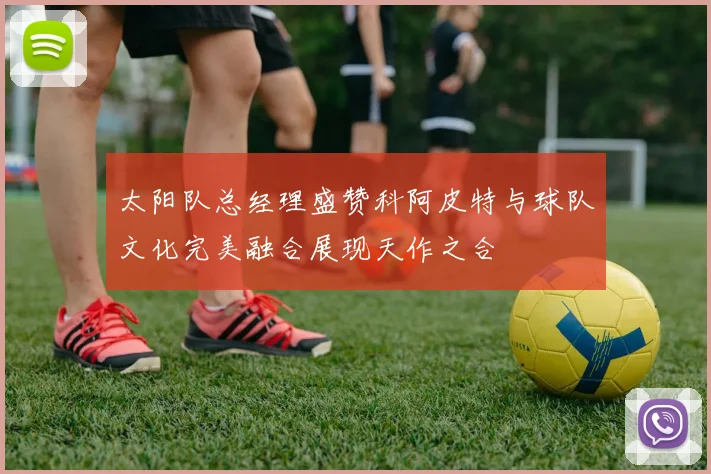 太阳队总经理盛赞科阿皮特与球队文化完美融合展现天作之合