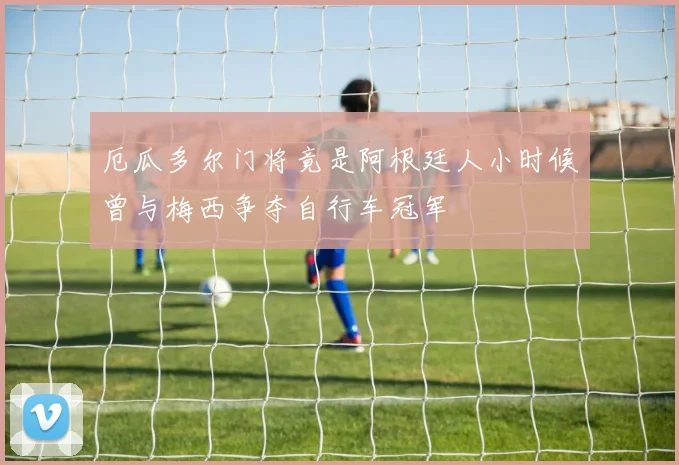 厄瓜多尔门将竟是阿根廷人小时候曾与梅西争夺自行车冠军
