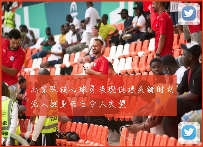 北京队核心球员表现低迷关键时刻无人挺身而出令人失望