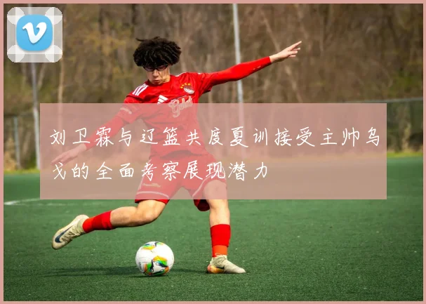 刘卫霖与辽篮共度夏训接受主帅乌戈的全面考察展现潜力