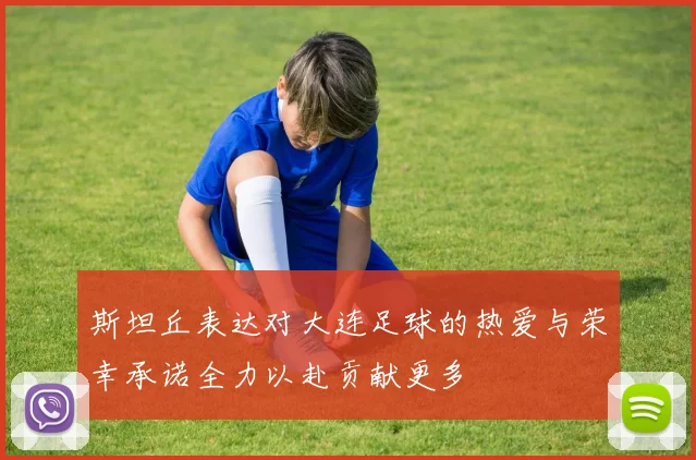 斯坦丘表达对大连足球的热爱与荣幸承诺全力以赴贡献更多
