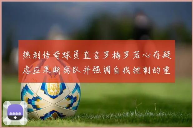 热刺传奇球员直言罗梅罗若心存疑虑应果断离队并强调自我控制的重要性