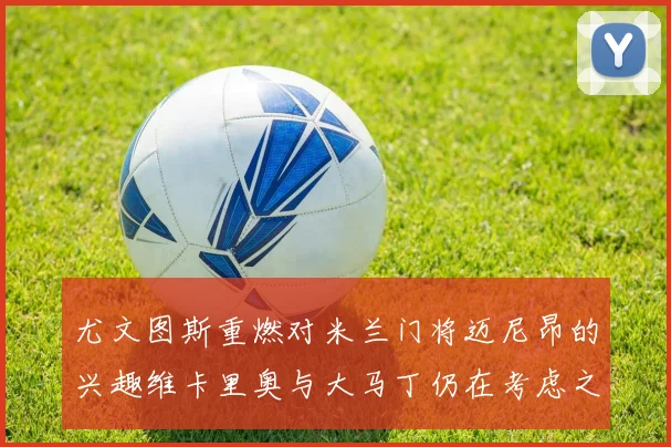 尤文图斯重燃对米兰门将迈尼昂的兴趣维卡里奥与大马丁仍在考虑之中