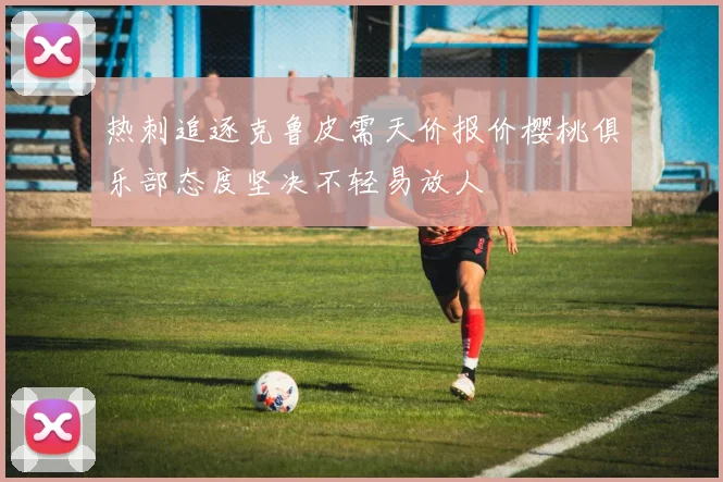热刺追逐克鲁皮需天价报价樱桃俱乐部态度坚决不轻易放人