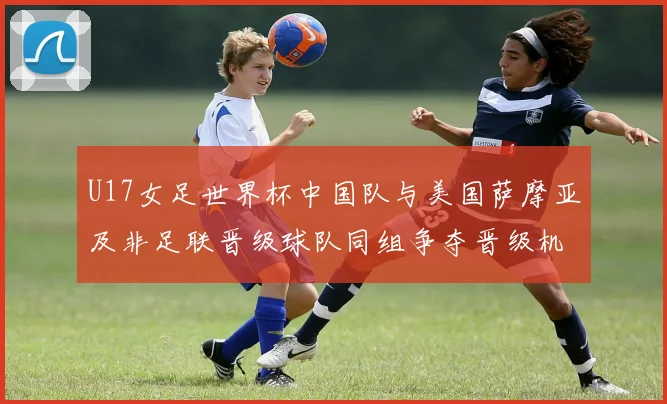 U17女足世界杯中国队与美国萨摩亚及非足联晋级球队同组争夺晋级机会