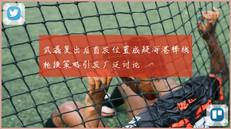 武磊复出后首发位置成疑海港锋线轮换策略引发广泛讨论