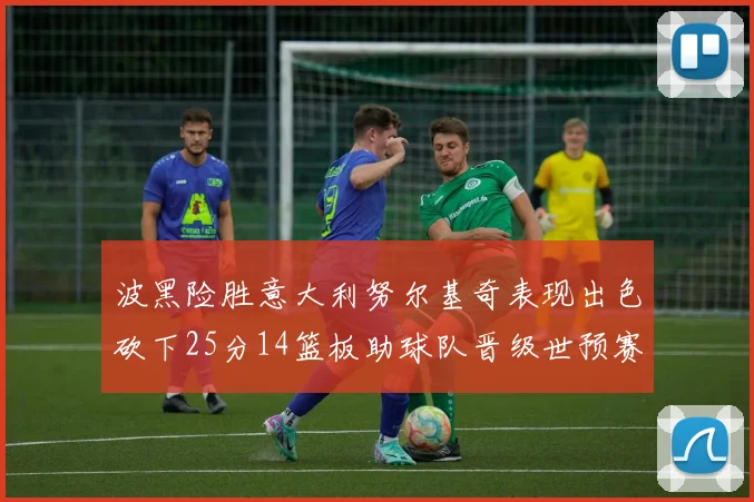 波黑险胜意大利努尔基奇表现出色砍下25分14篮板助球队晋级世预赛