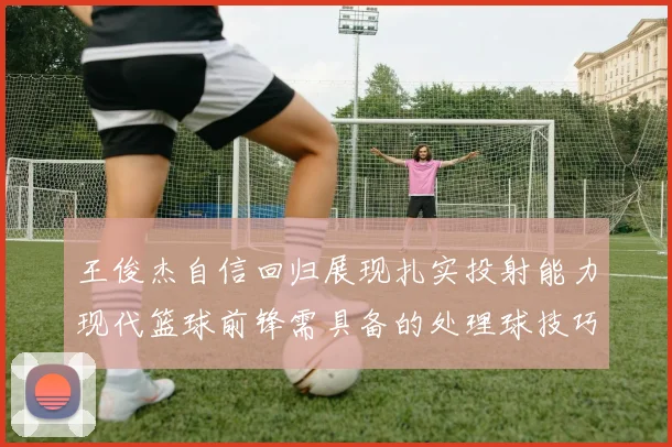 王俊杰自信回归展现扎实投射能力现代篮球前锋需具备的处理球技巧
