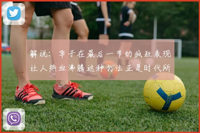 解说：华子在最后一节的疯狂表现让人热血沸腾这种打法正是时代所需