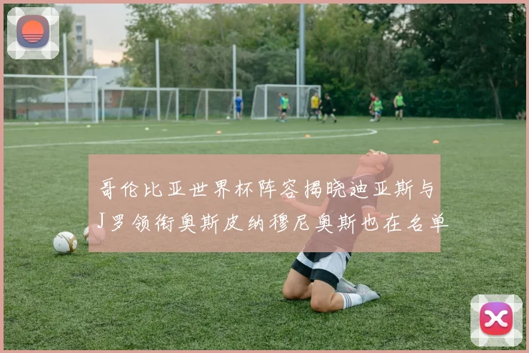 哥伦比亚世界杯阵容揭晓迪亚斯与J罗领衔奥斯皮纳穆尼奥斯也在名单中
