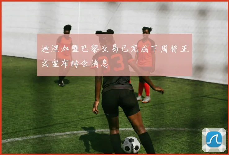 迪涅加盟巴黎交易已完成下周将正式宣布转会消息
