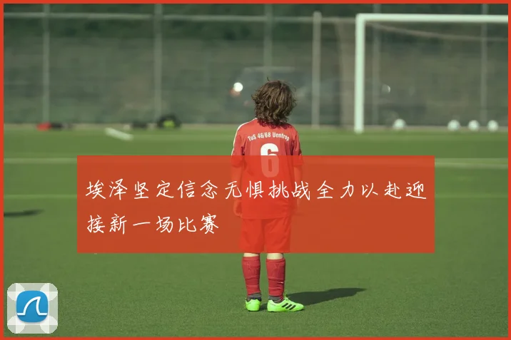 埃泽坚定信念无惧挑战全力以赴迎接新一场比赛